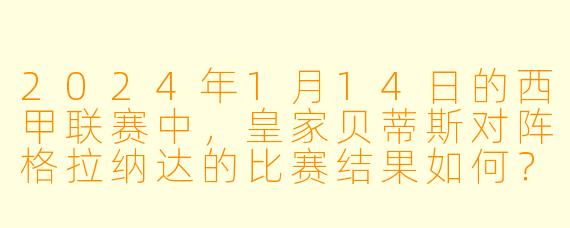 2024年1月14日的西甲联赛中,皇家贝蒂斯对阵格拉纳达的比赛结果如何?