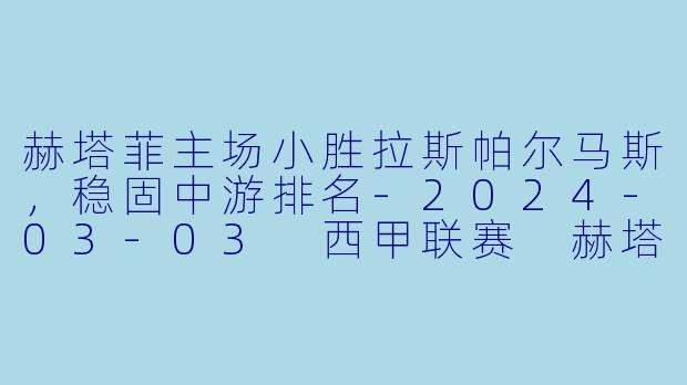 赫塔菲主场小胜拉斯帕尔马斯，稳固中游排名-2024-03-03 西甲联赛 赫塔菲 VS 拉斯帕尔马斯