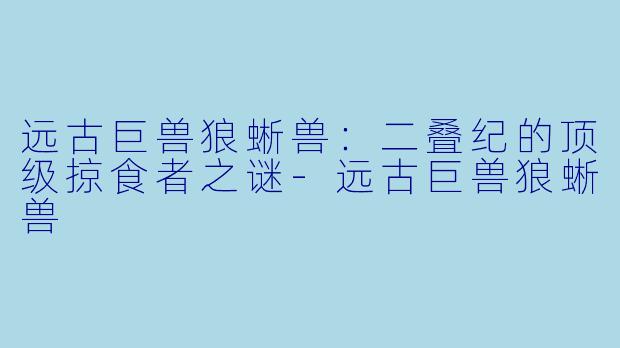 远古巨兽狼蜥兽：二叠纪的顶级掠食者之谜-远古巨兽狼蜥兽