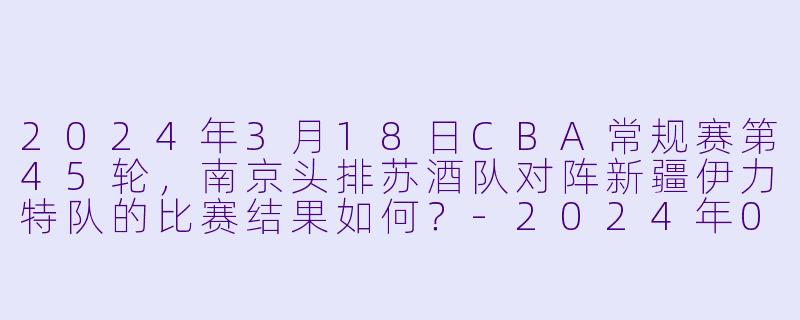 2024年3月18日CBA常规赛第45轮,南京头排苏酒队对阵新疆伊力特队的比赛结果如何?