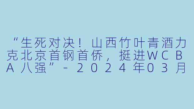 “生死对决！山西竹叶青酒力克北京首钢首侨，挺进WCBA八强”-2024年03月22日 WCBA12进8决赛 山西竹叶青酒vs北京首钢首侨