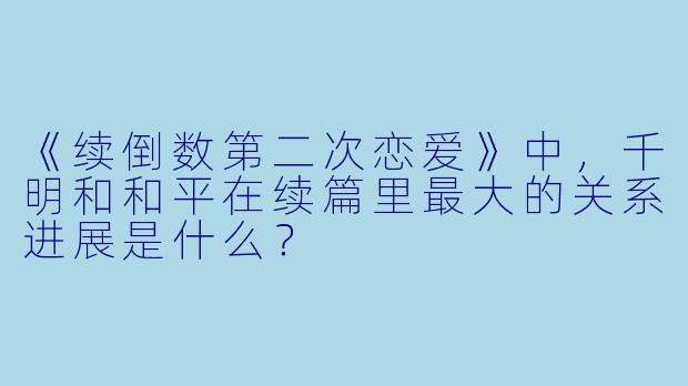 《续倒数第二次恋爱》中,千明和和平在续篇里最大的关系进展是什么?