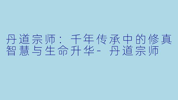 丹道宗师:千年传承中的修真智慧与生命升华
