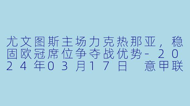 尤文图斯主场力克热那亚，稳固欧冠席位争夺战优势-2024年03月17日 意甲联赛 尤文图斯vs热那亚