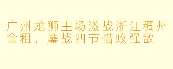 广州龙狮主场激战浙江稠州金租，鏖战四节惜败强敌