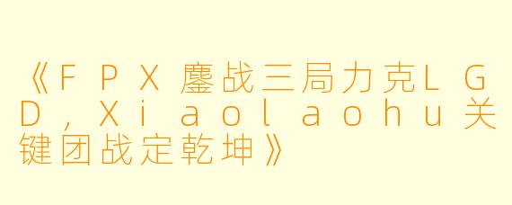 《FPX鏖战三局力克LGD，Xiaolaohu关键团战定乾坤》