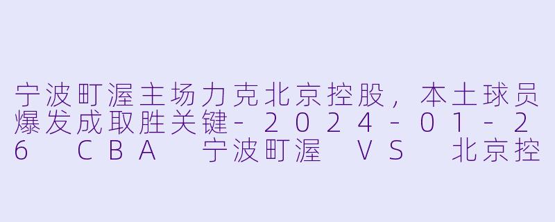 宁波町渥主场力克北京控股，本土球员爆发成取胜关键-2024-01-26 CBA 宁波町渥 VS 北京控股