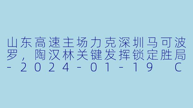 山东高速主场力克深圳马可波罗，陶汉林关键发挥锁定胜局-2024-01-19 CBA 山东高速 VS 深圳马可波罗