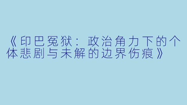《印巴冤狱：政治角力下的个体悲剧与未解的边界伤痕》