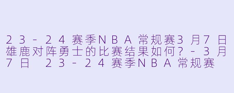 23-24赛季NBA常规赛3月7日雄鹿对阵勇士的比赛结果如何?