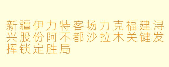新疆伊力特客场力克福建浔兴股份阿不都沙拉木关键发挥锁定胜局