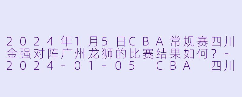 2024年1月5日CBA常规赛四川金强对阵广州龙狮的比赛结果如何？-2024-01-05 CBA 四川金强 VS 广州龙狮