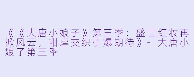 《《大唐小娘子》第三季：盛世红妆再掀风云，甜虐交织引爆期待》-大唐小娘子第三季