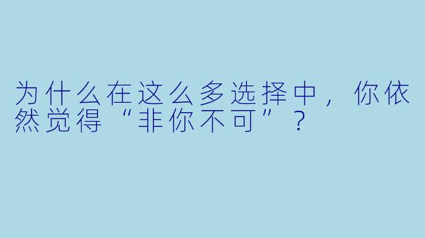 为什么在这么多选择中，你依然觉得“非你不可”？