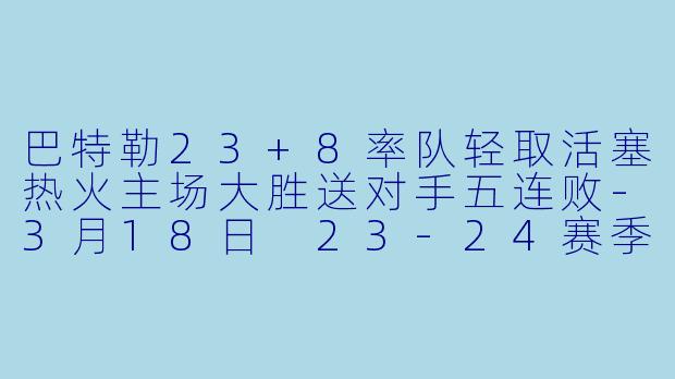 巴特勒23+8率队轻取活塞热火主场大胜送对手五连败-3月18日 23-24赛季NBA常规赛 热火 VS 活塞