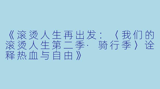 《滚烫人生再出发：〈我们的滚烫人生第二季·骑行季〉诠释热血与自由》
