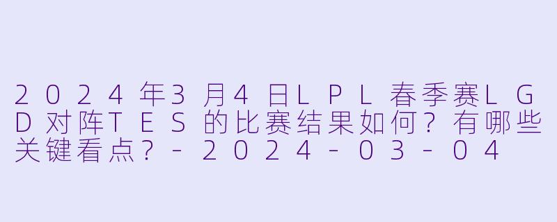 2024年3月4日LPL春季赛LGD对阵TES的比赛结果如何?有哪些关键看点?