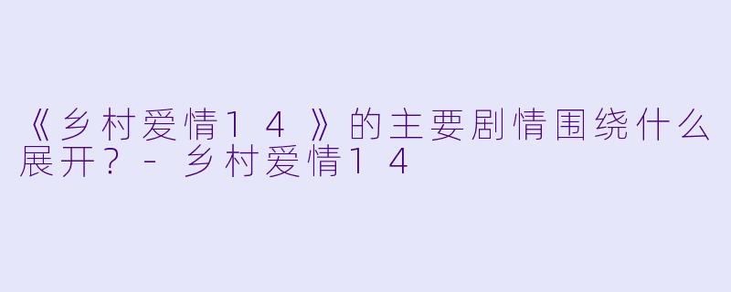 《乡村爱情14》的主要剧情围绕什么展开?