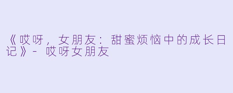 《哎呀，女朋友：甜蜜烦恼中的成长日记》-哎呀女朋友