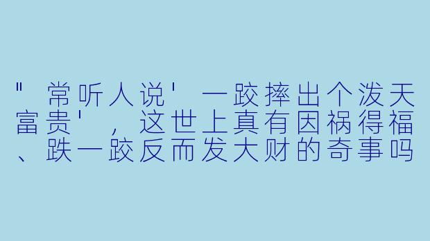 "常听人说'一跤摔出个泼天富贵',这世上真有因祸得福、跌一跤反而发大财的奇事吗?"