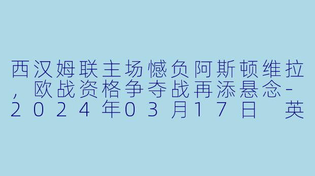 西汉姆联主场憾负阿斯顿维拉，欧战资格争夺战再添悬念-2024年03月17日 英超联赛 西汉姆联vs阿斯顿维拉