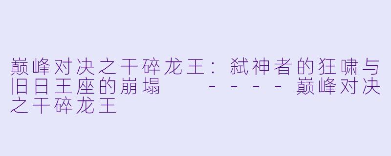 巅峰对决之干碎龙王：弑神者的狂啸与旧日王座的崩塌

----巅峰对决之干碎龙王