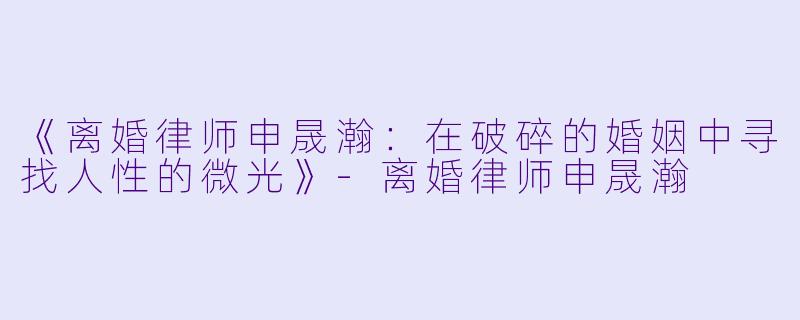 《离婚律师申晟瀚：在破碎的婚姻中寻找人性的微光》-离婚律师申晟瀚