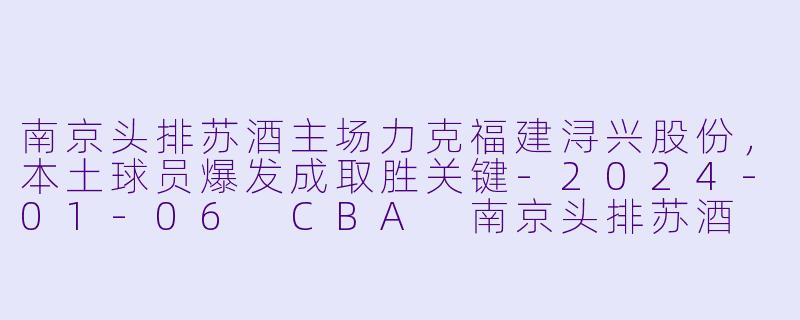 南京头排苏酒主场力克福建浔兴股份，本土球员爆发成取胜关键-2024-01-06 CBA 南京头排苏酒 VS 福建浔兴股份