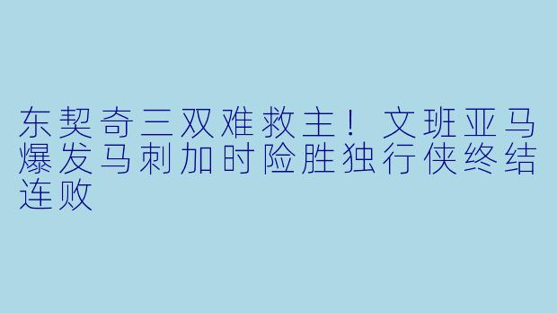 东契奇三双难救主!文班亚马爆发马刺加时险胜独行侠终结连败