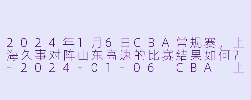 2024年1月6日CBA常规赛，上海久事对阵山东高速的比赛结果如何？-2024-01-06 CBA 上海久事 VS 山东高速