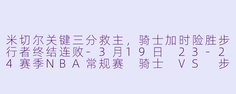 米切尔关键三分救主，骑士加时险胜步行者终结连败-3月19日 23-24赛季NBA常规赛 骑士 VS 步行者
