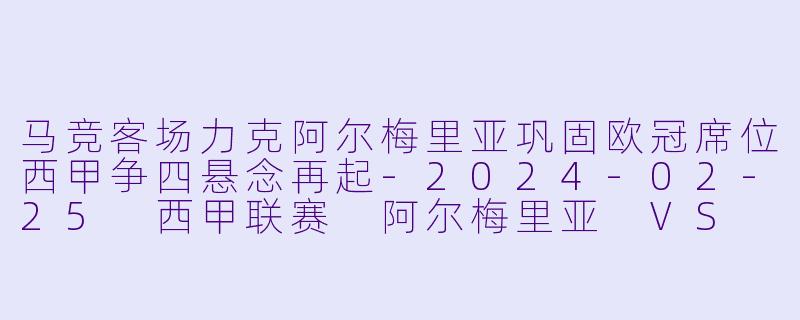 马竞客场力克阿尔梅里亚巩固欧冠席位西甲争四悬念再起-2024-02-25 西甲联赛 阿尔梅里亚 VS 马德里竞技
