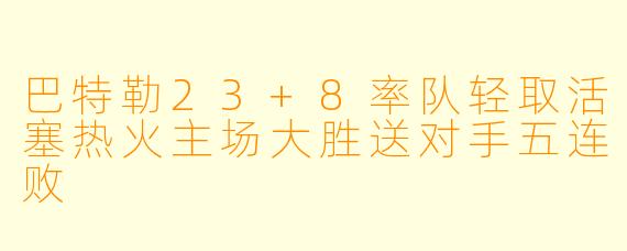 巴特勒23+8率队轻取活塞热火主场大胜送对手五连败
