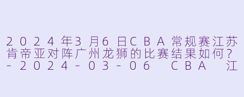 2024年3月6日CBA常规赛江苏肯帝亚对阵广州龙狮的比赛结果如何?