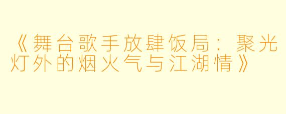 《舞台歌手放肆饭局：聚光灯外的烟火气与江湖情》