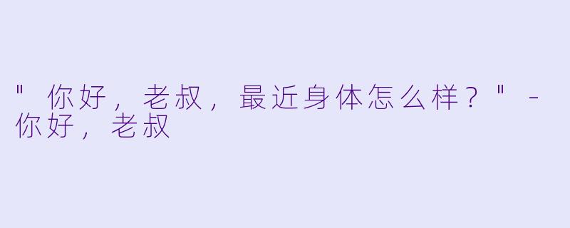 "你好，老叔，最近身体怎么样？"