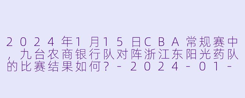 2024年1月15日CBA常规赛中,九台农商银行队对阵浙江东阳光药队的比赛结果如何?