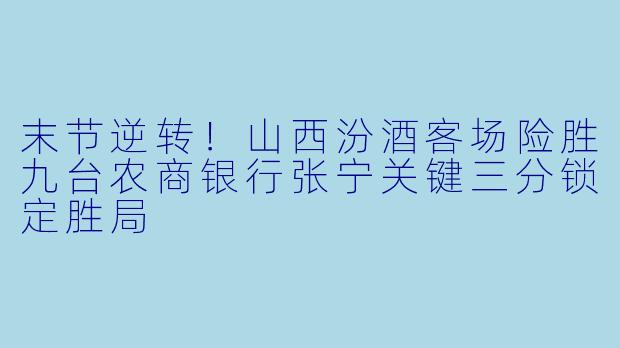 末节逆转！山西汾酒客场险胜九台农商银行张宁关键三分锁定胜局