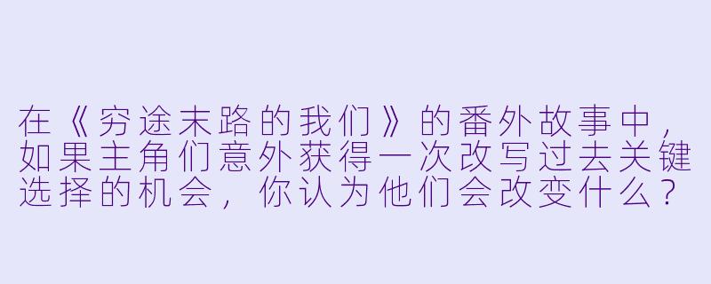 在《穷途末路的我们》的番外故事中,如果主角们意外获得一次改写过去关键选择的机会,你认为他们会改变什么?这种改变真的能带来更好的结局吗?