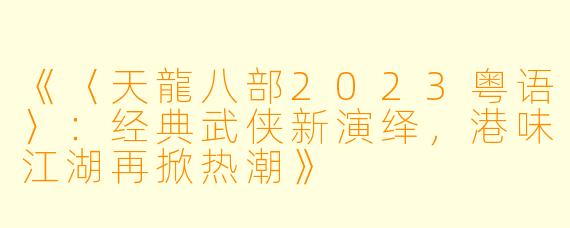 《〈天龍八部2023粤语〉:经典武侠新演绎,港味江湖再掀热潮》