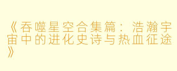 《吞噬星空合集篇：浩瀚宇宙中的进化史诗与热血征途》