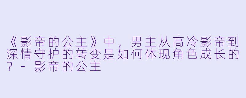 《影帝的公主》中,男主从高冷影帝到深情守护的转变是如何体现角色成长的?