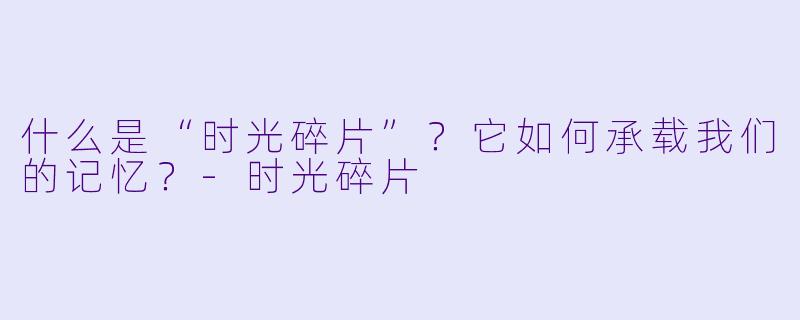 什么是“时光碎片”?它如何承载我们的记忆?