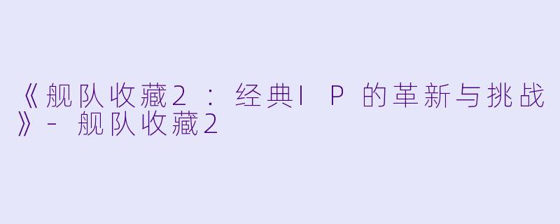 《舰队收藏2:经典IP的革新与挑战》