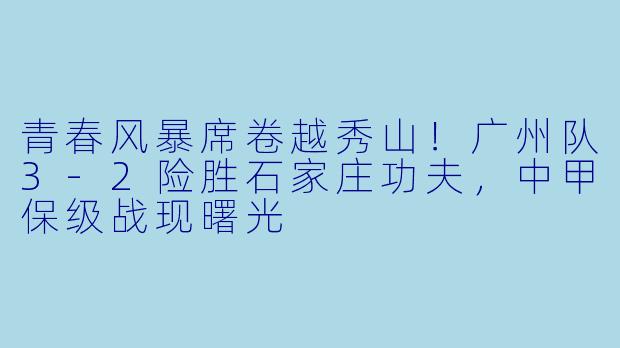 青春风暴席卷越秀山！广州队3-2险胜石家庄功夫，中甲保级战现曙光