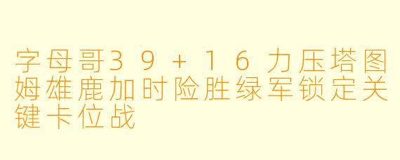 字母哥39+16力压塔图姆雄鹿加时险胜绿军锁定关键卡位战