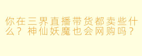 你在三界直播带货都卖些什么?神仙妖魔也会网购吗?