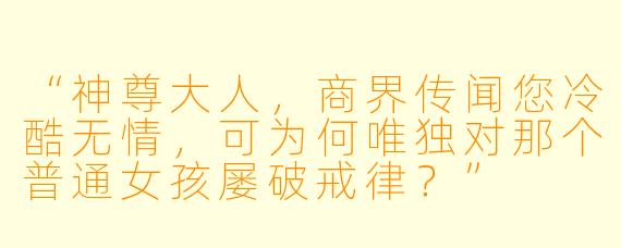 “神尊大人，商界传闻您冷酷无情，可为何唯独对那个普通女孩屡破戒律？”