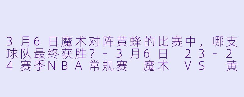3月6日魔术对阵黄蜂的比赛中，哪支球队最终获胜？-3月6日 23-24赛季NBA常规赛 魔术 VS 黄蜂