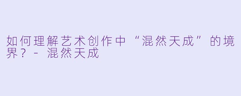 如何理解艺术创作中“混然天成”的境界?